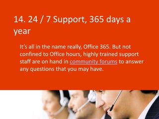 14. 24 / 7 Support, 365 days a
year
 It’s all in the name really, Office 365. But not
 confined to Office hours, highly trained support
 staff are on hand in community forums to answer
 any questions that you may have.
 