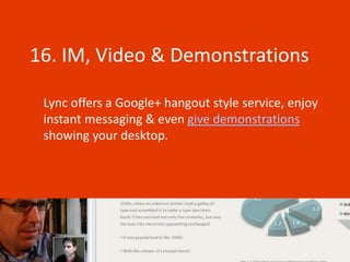 16. IM, Video & Demonstrations

 Lync offers a Google+ hangout style service, enjoy
 instant messaging & even give demonstrations
 showing your desktop.
 