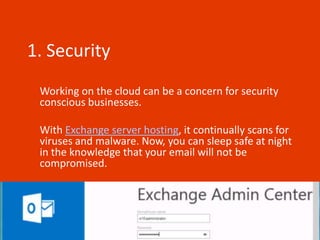 1. Security
 Working on the cloud can be a concern for security
 conscious businesses.

 With Exchange server hosting, it continually scans for
 viruses and malware. Now, you can sleep safe at night
 in the knowledge that your email will not be
 compromised.
 