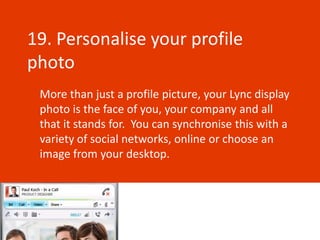 19. Personalise your profile
photo
 More than just a profile picture, your Lync display
 photo is the face of you, your company and all
 that it stands for. You can synchronise this with a
 variety of social networks, online or choose an
 image from your desktop.
 