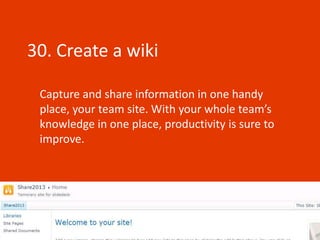 30. Create a wiki

 Capture and share information in one handy
 place, your team site. With your whole team’s
 knowledge in one place, productivity is sure to
 improve.
 