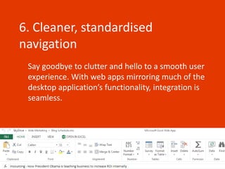 6. Cleaner, standardised
navigation
 Say goodbye to clutter and hello to a smooth user
 experience. With web apps mirroring much of the
 desktop application’s functionality, integration is
 seamless.
 