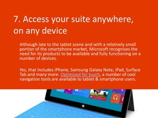 7. Access your suite anywhere,
on any device
 Although late to the tablet scene and with a relatively small
 portion of the smartphone market, Microsoft recognises the
 need for its products to be available and fully functioning on a
 number of devices.

 Yes, that includes iPhone, Samsung Galaxy Note, iPad, Surface
 Tab and many more. Optimised for touch, a number of cool
 navigation tools are available to tablet & smartphone users.
 