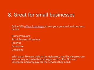 8. Great for small businesses
 Office 365 offers 5 packages to suit your personal and business
 needs:

 Home Premium
 Small Business Premium
 Pro Plus
 Enterprise
 University

 With up to 50 users able to be registered, small businesses can
 save money on unlimited packages such as Pro Plus and
 Enterprise and only pay for the services they need.
 