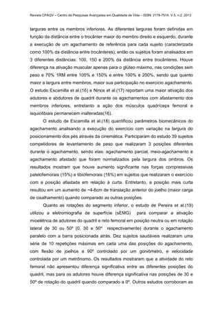 Revista CPAQV – Centro de Pesquisas Avançadas em Qualidade de Vida – ISSN: 2178-7514. V.5, n.2, 2013
larguras entre os membros inferiores. As diferentes larguras foram definidas em
função da distância entre o trocânter maior do membro direito e esquerdo, durante
a execução de um agachamento de referência para cada sujeito (caracterizada
como 100% da distância entre trocânteres), então os sujeitos foram analisados em
3 diferentes distâncias: 100, 150 e 200% da distância entre trocânteres. Houve
diferença na ativação muscular apenas para o glúteo máximo, nas condições sem
peso e 70% 1RM entre 100% e 150% e entre 100% e 200%, sendo que quanto
maior a largura entre membros, maior sua participação no exercício agachamento.
O estudo Escamilla et al.(16) e Ninos et al.(17) reportam uma maior ativação dos
adutores e abdutores de quadril durante os agachamentos com afastamento dos
membros inferiores, entretanto a ação dos músculos quadríceps femoral e
isquiotibiais permanecem inalteradas(16).
O estudo de Escamilla et al.(18) quantificou parâmetros biomecânicos do
agachamento analisando a execução do exercício com variação na largura do
posicionamento dos pés através da cinemática. Participaram do estudo 39 sujeitos
competidores de levantamento de peso que realizaram 3 posições diferentes
durante o agachamento, sendo elas: agachamento parcial, meio-agachamento e
agachamento afastado que foram normalizados pela largura dos ombros. Os
resultados mostram que houve aumento significante nas forças compressivas
patelofemorais (15%) e tibiofemorais (16%) em sujeitos que realizaram o exercício
com a posição afastada em relação à curta. Entretanto, a posição mais curta
resultou em um aumento de ~4-6cm de translação anterior do joelho (maior carga
de cisalhamento) quando comparado as outras posições.
Quanto as rotações do segmento inferior, o estudo de Pereira et al.(19)
utilizou a eletromiografia de superfície (sEMG) para comparar a ativação
mioelétrica de adutores do quadril e reto femoral em posição neutra ou em rotação
lateral de 30 ou 50º (0, 30 e 50º respectivamente) durante o agachamento
paralelo com a barra posicionada atrás. Dez sujeitos saudáveis realizaram uma
série de 10 repetições máximas em cada uma das posições do agachamento,
com flexão de joelhos a 90º controlado por um goniômetro, e velocidade
controlada por um metrônomo. Os resultados mostraram que a atividade do reto
femoral não apresentou diferença significativa entre as diferentes posições do
quadril, mas para os adutores houve diferença significativa nas posições de 30 e
50º de rotação do quadril quando comparado a 0º. Outros estudos corroboram as
 