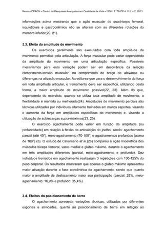 Revista CPAQV – Centro de Pesquisas Avançadas em Qualidade de Vida – ISSN: 2178-7514. V.5, n.2, 2013
informações acima mostrando que a ação muscular do quadríceps femoral,
isquiotibiais e gastrocnêmios não se alteram com as diferentes rotações do
membro inferior(20, 21).
3.3. Efeito da amplitude de movimento
Os exercícios geralmente são executados com toda amplitude de
movimento permitida pela articulação. A força muscular pode variar dependendo
da amplitude do movimento em uma articulação específica. Possíveis
mecanismos para esta variação podem ser em decorrência da relação
comprimento-tensão muscular, no comprimento do braço de alavanca ou
diferenças na ativação muscular. Acredita-se que para o desenvolvimento da força
em toda amplitude articular, o treinamento deva ser específico, utilizando desta
forma, a maior amplitude de movimento possível(22, 23). Além do que,
dependendo do exercício, quando se utiliza toda amplitude de movimento, a
flexibilidade é mantida ou melhorada(24). Amplitudes de movimento parciais são
técnicas utilizadas por indivíduos altamente treinados em muitos esportes, visando
o aumento da força em amplitudes específicas do movimento e, visando a
utilização de sobrecargas supra-máximas(23, 25).
O exercício agachamento pode variar em função da amplitude (ou
profundidade) em relação à flexão da articulação do joelho, sendo: agachamento
parcial (até 40°), meio-agachamento (70-100°) e agachamentos profundos (acima
de 100°) (5). O estudo de Caterisano et al.(26) comparou a ação mioelétrica dos
músculos bíceps femoral, vasto medial e glúteo máximo, durante o agachamento
em três amplitudes diferentes (parcial, meio-agachamento e profundo). Dez
indivíduos treinados em agachamento realizaram 3 repetições com 100-125% do
peso corporal. Os resultados mostraram que apenas o glúteo máximo apresentou
maior ativação durante a fase concêntrica do agachamento, sendo que quanto
maior a amplitude de deslocamento maior sua participação (parcial: 28%, meio-
agachamento: 16,9% e profundo: 35,4%).
3.4. Efeitos do posicionamento da barra
O agachamento apresenta variações técnicas, utilizadas por diferentes
esportes e atividades, quanto ao posicionamento da barra em relação ao
 