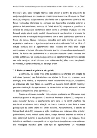Revista CPAQV – Centro de Pesquisas Avançadas em Qualidade de Vida – ISSN: 2178-7514. V.5, n.2, 2013
tronco(27, 28). Esta variação técnica pode alterar o centro de gravidade do
conjunto sujeito-barra em relação ao posicionamento corporal. O estudo de Stuart
et al.(29) comparou o agachamento pela frente com o agachamento por trás e não
foram verificadas diferenças no estresse dos ligamentos cruzados anterior e
posterior. Adicionalmente, o estudo de Gullett et al.(30) comparou e quantificou a
cinética da articulação tibiofemoral assim como a atividade muscular do reto
femoral, vasto lateral, vasto medial, bíceps femoral, semitendíneo e eretores da
coluna durante a execução do agachamento com a barra posicionada por trás e a
frente do tronco. Quinze indivíduos treinados com pelo menos um ano de
experiência realizaram o agachamento frente e atrás utilizando 70% de 1RM. O
estudo concluiu que o agachamento atrás resultou em mais altas forças
compressivas e torques internos extensores quando comparado ao agachamento
frente. As forças de cisalhamento e a atividade muscular foram similares em
ambas às técnicas. Os resultados sugerem que o agachamento pela frente parece
ser mais vantajoso para indivíduos com problemas de joelho, como rompimento
de menisco, e para saúde articular de longo prazo.
3.5. Efeito do exercício guiado e não guiado
Geralmente, os pesos livres (não guiados) são preferidos em relação às
máquinas (guiados) por fisiculturistas ou atletas de força por proverem uma
condição mais instável, e requisitando maior recrutamento muscular. Entretanto,
as máquinas são mais fáceis de usar(31). A máquina Smith (Smith machine)
permite a realização do agachamento de forma similar ao livre, entretanto a barra
se desloca linearmente entre os trilhos(31).
Quanto à ativação muscular, dois estudos avaliaram as diferenças entre
exercícios guiados e não guiados. O estudo de Anderson e Behm(32) comparou a
ação muscular durante o agachamento com barra e na Smith machine. Os
resultados mostraram maior ativação do tronco durante o peso livre e maior
participação do vasto lateral no Smith machine. Adicionalmente, o estudo de
Schwanbeck et al.(33) comparou a ação mioelétrica dos músculos tibial anterior,
gastrocnêmio, vasto medial, vasto lateral, bíceps femoral, eretores da coluna e
reto abdominal durante o agachamento com peso livre e na máquina. Seis
indivíduos saudáveis com experiência no agachamento realizaram uma série com
oito repetições máximas para cada tipo de agachamento. Os resultados
 