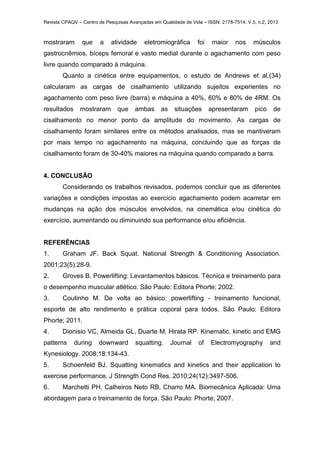 Revista CPAQV – Centro de Pesquisas Avançadas em Qualidade de Vida – ISSN: 2178-7514. V.5, n.2, 2013
mostraram que a atividade eletromiográfica foi maior nos músculos
gastrocnêmios, bíceps femoral e vasto medial durante o agachamento com peso
livre quando comparado à máquina.
Quanto a cinética entre equipamentos, o estudo de Andrews et al.(34)
calcularam as cargas de cisalhamento utilizando sujeitos experientes no
agachamento com peso livre (barra) e máquina a 40%, 60% e 80% de 4RM. Os
resultados mostraram que ambas as situações apresentaram pico de
cisalhamento no menor ponto da amplitude do movimento. As cargas de
cisalhamento foram similares entre os métodos analisados, mas se mantiveram
por mais tempo no agachamento na máquina, concluindo que as forças de
cisalhamento foram de 30-40% maiores na máquina quando comparado a barra.
4. CONCLUSÃO
Considerando os trabalhos revisados, podemos concluir que as diferentes
variações e condições impostas ao exercício agachamento podem acarretar em
mudanças na ação dos músculos envolvidos, na cinemática e/ou cinética do
exercício, aumentando ou diminuindo sua performance e/ou eficiência.
REFERÊNCIAS
1. Graham JF. Back Squat. National Strength & Conditioning Association.
2001;23(5):28-9.
2. Groves B. Powerlifting: Levantamentos básicos. Técnica e treinamento para
o desempenho muscular atlético. São Paulo: Editora Phorte; 2002.
3. Coutinho M. De volta ao básico: powerlifting - treinamento funcional,
esporte de alto rendimento e prática coporal para todos. São Paulo: Editora
Phorte; 2011.
4. Dionisio VC, Almeida GL, Duarte M, Hirata RP. Kinematic, kinetic and EMG
patterns during downward squatting. Journal of Electromyography and
Kynesiology. 2008;18:134-43.
5. Schoenfeld BJ. Squatting kinematics and kinetics and their application to
exercise performance. J Strength Cond Res. 2010;24(12):3497-506.
6. Marchetti PH, Calheiros Neto RB, Charro MA. Biomecânica Aplicada: Uma
abordagem para o treinamento de força. São Paulo: Phorte; 2007.
 