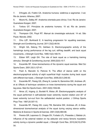 Revista CPAQV – Centro de Pesquisas Avançadas em Qualidade de Vida – ISSN: 2178-7514. V.5, n.2, 2013
7. D'Angelo JG, Frattini CA. Anatomia humana: sistêmica e segmentar. 3 ed.
Rio de Janeiro: Atheneu; 2007.
8. Moore KL, Dalley AF. Anatomia orientada para clínica. 5 ed. Rio de Janeiro:
Guanabara Koogan; 2007.
9. Tortora GT. Princípios de anatomia humana. 10 ed. Rio de Janeiro:
Guanabara Koogan; 2007.
10. Thompson CW, Floyd RT. Manual de cinesiologia estrutural. 14 ed. São
Paulo: Manole; 2002.
11. Chiu LZF, Burkhardt E. A teaching progression for squatting exercises.
Strength and Conditioning Journal. 2011;33(2):46-54.
12. Wright GA, Delong TH, Gehlsen G. Electromyographis activity of the
hamstrings during performance of the leg curl, stiff-leg deadlift, and back squat
movements. J Strength Cond Res. 1999;13(2):168-74.
13. Ebben WP, Leigh DH. The role of back squat as a hamstring training
stimulus. Strength & Conditioning Journal. 2000;22(5):15-7.
14. Escamilla RF. Knee biomechanics of the dynamic squat exercise. Med Sci
Sports Exerc. 2001;33(1):127-41.
15. Paoli A, Marcolin G, Petrone N. The effect of stance width on the
electromyographical activity of eight superficial thigh muscles during back squat
with different bar loads. J Strength Cond Res. 2009;23(1):246-50.
16. Escamilla RF, Fleisig GS, Zheng N, Lander N, Barrentine SW, Andrews JR,
et al. Effects of technique variations on knee biomechanics during the squat and
leg press. Med Sci Sports Exerc. 2001;33(9):1552-66.
17. Ninos JC, Irrgang JJ, Burdett R, Weiss JR. Electromyographic analysis of
the squat performed in self-selected lower extremity neutral rotation and 30° of
lower extremity turn-out from the selfselected neutral position. J Orthop Sports
Phys Ther. 1997;25:307-15.
18. Escamilla RF, Fleisig GS, Lowry TM, Barretine SW, Andrews JR. A three-
dimensional biomechanical analysis of the squat during varying stance widths.
Medicine & Science in Sports & Exercise. 2001;33(6):984-98.
19. Pereira GR, Leporace G, Chagas DV, Furtado LFL, Praxedes J, Batista LA.
Influence of hip external rotation on hip adductor and rectus femoris myoeletric
activity during a dynamic parallel squat. J Strength Cond Res. 2010;24(10):2749-
54.
 