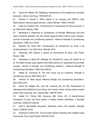 Revista CPAQV – Centro de Pesquisas Avançadas em Qualidade de Vida – ISSN: 2178-7514. V.5, n.2, 2013
20. Hsieh HH, Walker PS. Stabilizing mechanisms of the loaded and unloaded
knee joint. J Bone Joint Surg. 1976;58:87-93.
21. Schaub P, Worrell T. EMG activity of six muscles and VMO:VL ratio
determination maximal squat exercise. J Sport Rehabil. 1995;4:195-202.
22. Fleck SJ, Kraemer WJ. Fundamentos do treinamento de força muscular. 2
ed. São Paulo: Manole; 1999.
23. Mookerjee S, Ratamess N. Comparision of strength differences and joint
action durations between full and partial range-of-motion bench press exercise.
Journal of strength and conditioning research / National Strength & Conditioning
Association. 1999;13(1):76-81.
24. Bachele TR, Earle RW. Fundamentos do treinamento de força e do
condicionamento. 3 ed. São Paulo: Manole; 2010.
25. Zatsiorsky VM. Ciência e prática do treinamento de força. São Paulo:
Phorte; 1999.
26. Caterisano A, Moss RF, Pellinger TK, Woodruff K, Lewis VC, Booth W, et
al. The effect of back squat depht on the EMG activity of 4 superficial hip and thigh
muscles. Journal of strength and conditioning research / National Strength &
Conditioning Association. 2002;16(3):428-32.
27. Waller M, Townsend R. The front squat and ist variations. Strength &
Conditioning Journal. 2007;29(6):14-9.
28. Graham JF. Back Squat. National Stregth and Conditioning Association.
2001;23(5):28-9.
29. Stuart MJ, Meglan DA, Lutz GE, Growney ES, An KN. Camparision of
intersegmental tibiofemoral joint forces and muscle activity during various closed
kinetic chain exercises. Am J Sports Med. 1996;24:792-9.
30. Gullett JC, Tillman MD, Gutierrez GM, Chow JW. A biomechanical
comparison of back and front squats in healthy trained individuals. J Strength
Cond Res. 2008;23(1):284-92.
31. Haff G. Roundtable discussion: Machines versus free weights. Strength
Cond J. 2000;22:18-30.
32. Anderson K, Behm DG. Trunk muscle activity increases with unstable squat
movements. Can J Appl Physiol. 2005;30:33-45.
 