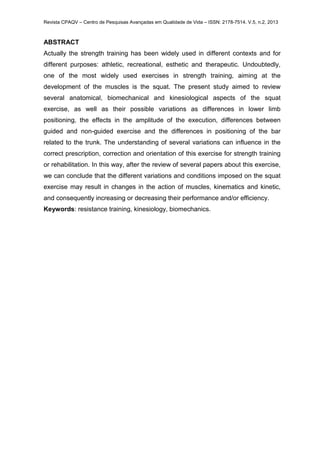 Revista CPAQV – Centro de Pesquisas Avançadas em Qualidade de Vida – ISSN: 2178-7514. V.5, n.2, 2013
ABSTRACT
Actually the strength training has been widely used in different contexts and for
different purposes: athletic, recreational, esthetic and therapeutic. Undoubtedly,
one of the most widely used exercises in strength training, aiming at the
development of the muscles is the squat. The present study aimed to review
several anatomical, biomechanical and kinesiological aspects of the squat
exercise, as well as their possible variations as differences in lower limb
positioning, the effects in the amplitude of the execution, differences between
guided and non-guided exercise and the differences in positioning of the bar
related to the trunk. The understanding of several variations can influence in the
correct prescription, correction and orientation of this exercise for strength training
or rehabilitation. In this way, after the review of several papers about this exercise,
we can conclude that the different variations and conditions imposed on the squat
exercise may result in changes in the action of muscles, kinematics and kinetic,
and consequently increasing or decreasing their performance and/or efficiency.
Keywords: resistance training, kinesiology, biomechanics.
 
