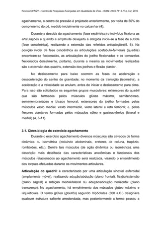 Revista CPAQV – Centro de Pesquisas Avançadas em Qualidade de Vida – ISSN: 2178-7514. V.5, n.2, 2013
agachamento, o centro de pressão é projetado anteriormente, por volta de 50% do
comprimento do pé, medido inicialmente no calcanhar (4).
Durante a descida do agachamento (fase excêntrica) o indivíduo flexiona as
articulações e quando a amplitude desejada é atingida inicia-se a fase de subida
(fase concêntrica), realizando a extensão das referidas articulações(5, 6). Na
posição inicial da fase concêntrica as articulações acetábulo-femorais (quadris)
encontram-se flexionadas, as articulações do joelho flexionadas e os tornozelos
flexionados dorsalmente, portanto, durante a mesma os movimentos realizados
são a extensão dos quadris, extensão dos joelhos e flexão plantar.
No deslocamento para baixo ocorrem as fases de aceleração e
desaceleração do centro de gravidade; no momento da transição (isometria), a
aceleração e a velocidade se anulam, antes de iniciar o deslocamento para cima.
Para isso são solicitados os seguintes grupos musculares: extensores do quadril
que são formados pelos músculos glúteo máximo, semitendíneo,
semimembranáceo e bíceps femoral; extensores do joelho formados pelos
músculos vasto medial, vasto intermédio, vasto lateral e reto femoral; e, pelos
flexores plantares formados pelos músculos sóleo e gastrocnêmios (lateral e
medial) (4, 6-11).
3.1. Cinesiologia do exercício agachamento
Durante o exercício agachamento diversos músculos são ativados de forma
dinâmica ou isométrica (incluindo abdominais, eretores de coluna, trapézio,
rombóides, etc.). Dentre tais músculos (de ação dinâmica ou isométrica), uma
descrição mais detalhada das características anatômicas e funcionais dos
músculos relacionados ao agachamento será realizada, visando o entendimento
dos torques efetuados durante os movimentos articulares.
Articulação do quadril: é caracterizado por uma articulação sinovial esferoidal
(amplamente móvel), realizando adução/abdução (plano frontal), flexão/extensão
(plano sagital) e rotação medial/lateral ou adução/abdução horizontal (plano
transverso). No agachamento, há envolvimento dos músculos glúteo máximo e
isquiotibiais. O termo glúteo (gloutós) segundo Hipócrates (300 a.C.) designava
qualquer estrutura saliente arredondada, mas posteriormente o termo passou a
 