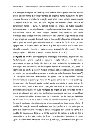 Revista CPAQV – Centro de Pesquisas Avançadas em Qualidade de Vida – ISSN: 2178-7514. V.5, n.2, 2013
sua inserção de origem no túber isquiático por um tendão particularmente longo e
plano, daí seu nome. Esse largo tendão dá origem a fibras musculares na parte
proximal da coxa; o tendão da inserção terminal se insere no lado póstero-medial
do côndilo medial da tíbia. As duas porções do músculo bíceps femoral se
denominam longa e curta. A porção longa se origina do túber isquiático
juntamente com o semitendíneo e a porção curta na linha áspera e no septo
intermuscular lateral. As duas cabeças, também são inervadas pelo nervo
isquiático, cada cabeça com uma ramificação, e se unem no terço inferior da coxa,
e seu tendão de inserção terminal cruza a face póstero-lateral da articulação do
joelho para se inserir predominantemente na cabeça da fíbula, com pequena
ligação com o côndilo lateral da tíbia(6-10). Os isquiotibiais apresentam baixa
ativação muscular durante o agachamento, produzindo até metade de sua
ativação quando comparado ao stiff ou mesa flexora (5, 12, 13).
Complexo do joelho: é composto pela articulação tibiofemoral, responsável pela
flexão/extensão (plano sagital) e pequena rotação lateral e medial (plano
transverso) durante a flexão de joelho e pela articulação femoropatelar. A
articulação femoropatelar fornece vantagem mecânica na extensão do joelho. Os
ligamentos do joelho possuem função principal como estabilizadores estáticos,
enquanto que os músculos assumem a função de estabilizadores dinâmicos(5).
Os principais músculos relacionados ao joelho são os isquiotibiais (citados
anteriormente) e o quadríceps femoral. As quatro partes do músculo quadríceps
femoral são reto femoral, vasto medial, vasto intermédio e vasto lateral. Os
músculos estão unidos em suas inserções terminais e os três vastos são
dificilmente separáveis em suas inserções de origem já que os vastos medial e
lateral se originam, em parte, dos septos intermusculares que eles compartilham
com o vasto intermédio. Apesar disso, as quatro porções de inserção de origem
do músculo recebem seus nomes como se fossem músculos separados. O reto
femoral é biarticular e tem inserção de origem na espinha ilíaca ântero-inferior. O
tendão de inserção terminal recebe em sua face profunda e nos lados grande
parte das inserções dos vastos; o tendão conjugado que assim se forma é o
tendão do quadríceps. Liga-se à borda superior da patela, e esta se liga à
tuberosidade da tíbia por um tendão forte conhecido como ligamento da patela
(que é a extremidade inferior do tendão do quadríceps). O vasto lateral é grande e
 