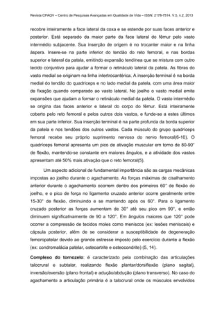 Revista CPAQV – Centro de Pesquisas Avançadas em Qualidade de Vida – ISSN: 2178-7514. V.5, n.2, 2013
recobre inteiramente a face lateral da coxa e se estende por suas faces anterior e
posterior. Está separado da maior parte da face lateral do fêmur pelo vasto
intermédio subjacente. Sua inserção de origem é no trocanter maior e na linha
áspera. Insere-se na parte inferior do tendão do reto femoral, e nas bordas
superior e lateral da patela, emitindo expansão tendínea que se mistura com outro
tecido conjuntivo para ajudar a formar o retináculo lateral da patela. As fibras do
vasto medial se originam na linha intertrocantérica. A inserção terminal é na borda
medial do tendão do quadríceps e no lado medial da patela, com uma área maior
de fixação quando comparado ao vasto lateral. No joelho o vasto medial emite
expansões que ajudam a formar o retináculo medial da patela. O vasto intermédio
se origina das faces anterior e lateral do corpo do fêmur. Está inteiramente
coberto pelo reto femoral e pelos outros dois vastos, e funde-se a estes últimos
em sua parte inferior. Sua inserção terminal é na parte profunda da borda superior
da patela e nos tendões dos outros vastos. Cada músculo do grupo quadríceps
femoral recebe seu próprio suprimento nervoso do nervo femoral(6-10). O
quadríceps femoral apresenta um pico de ativação muscular em torno de 80-90°
de flexão, mantendo-se constante em maiores ângulos, e a atividade dos vastos
apresentam até 50% mais ativação que o reto femoral(5).
Um aspecto adicional de fundamental importância são as cargas mecânicas
impostas ao joelho durante o agachamento. As forças máximas de cisalhamento
anterior durante o agachamento ocorrem dentro dos primeiros 60° de flexão do
joelho, e o pico de força no ligamento cruzado anterior ocorre geralmente entre
15-30° de flexão, diminuindo e se mantendo após os 60°. Para o ligamento
cruzado posterior as forças aumentam de 30° até seu pico em 90°, e então
diminuem significativamente de 90 a 120°. Em ângulos maiores que 120° pode
ocorrer a compressão de tecidos moles como meniscos (ex: lesões meniscais) e
cápsula posterior, além de se considerar a susceptibilidade de degeneração
femoropatelar devido ao grande estresse imposto pelo exercício durante a flexão
(ex: condromalácia patelar, osteoartrite e osteocondrite) (5, 14).
Complexo do tornozelo: é caracterizado pela combinação das articulações
talocrural e subtalar, realizando flexão plantar/dorsiflexão (plano sagital),
inversão/eversão (plano frontal) e adução/abdução (plano transverso). No caso do
agachamento a articulação primária é a talocrural onde os músculos envolvidos
 