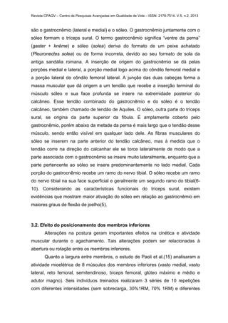 Revista CPAQV – Centro de Pesquisas Avançadas em Qualidade de Vida – ISSN: 2178-7514. V.5, n.2, 2013
são o gastrocnêmio (lateral e medial) e o sóleo. O gastrocnêmio juntamente com o
sóleo formam o tríceps sural. O termo gastrocnêmio significa “ventre da perna”
(gaster + knéme) e sóleo (solea) deriva do formato de um peixe achatado
(Pleuronectes solea) ou de forma incorreta, devido ao seu formato de sola da
antiga sandália romana. A inserção de origem do gastrocnêmio se dá pelas
porções medial e lateral, a porção medial logo acima do côndilo femoral medial e
a porção lateral do côndilo femoral lateral. A junção das duas cabeças forma a
massa muscular que dá origem a um tendão que recebe a inserção terminal do
músculo sóleo e sua face profunda se insere na extremidade posterior do
calcâneo. Esse tendão combinado do gastrocnêmio e do sóleo é o tendão
calcâneo, também chamado de tendão de Aquiles. O sóleo, outra parte do tríceps
sural, se origina da parte superior da fíbula. É amplamente coberto pelo
gastrocnêmio, porém abaixo da metade da perna é mais largo que o tendão desse
músculo, sendo então visível em qualquer lado dele. As fibras musculares do
sóleo se inserem na parte anterior do tendão calcâneo, mas à medida que o
tendão corre na direção do calcanhar ele se torce lateralmente de modo que a
parte associada com o gastrocnêmio se insere muito lateralmente, enquanto que a
parte pertencente ao sóleo se insere predominantemente no lado medial. Cada
porção do gastrocnêmio recebe um ramo do nervo tibial. O sóleo recebe um ramo
do nervo tibial na sua face superficial e geralmente um segundo ramo do tibial(6-
10). Considerando as características funcionais do tríceps sural, existem
evidências que mostram maior ativação do sóleo em relação ao gastrocnêmio em
maiores graus de flexão de joelho(5).
3.2. Efeito do posicionamento dos membros inferiores
Alterações na postura geram importantes efeitos na cinética e atividade
muscular durante o agachamento. Tais alterações podem ser relacionadas à
abertura ou rotação entre os membros inferiores.
Quanto a largura entre membros, o estudo de Paoli et al.(15) analisaram a
atividade mioelétrica de 8 músculos dos membros inferiores (vasto medial, vasto
lateral, reto femoral, semitendinoso, bíceps femoral, glúteo máximo e médio e
adutor magno). Seis indivíduos treinados realizaram 3 séries de 10 repetições
com diferentes intensidades (sem sobrecarga, 30%1RM, 70% 1RM) e diferentes
 