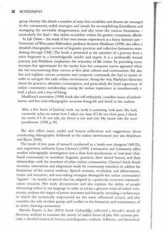 30 NETNOGRAPHY
group identity. She details a number of ways that sociability and dissent are managed
in the community, verbal strategies and rituals for accomplishing friendliness and
managing the inevitable disagreements, and also notes the various formations —
particularly the dyad — that online sociability within the greater community affords.
In Ljfe Online — the result of her own intense experiences as a heavy Internet user —
University ofWisconsin-Milwaukee professor Annette Markham (1998) also offers a
detailed ethnographic account of linguistic practices and collective formations man
ifesting through CMC. The book is presented as the narrative of a journey from a
naïve beginner to a knowledgeable insider and expert. It is a profoundly textual
journey, and Markham emphasizes the textuality of life online by providing many
excerpts that approximate for the reader how her computer screen appeared when
she was encountering these various at—first alien cultures and communities. She also
lists and explains various acronyms and computer commands she had to master in
order to navigate this early online environment. Along the way, Markham theorizes
about the practices, identities, consumption, and particularly the lived experience of
online community membership, casting the online experience as simultaneously a
tool, a place, and a way-of—being.
Markham’s innovative (1998) book also self-reflexively considers issues of embod
iment, and her auto—ethnographic accounts bring life and detail to her analysis:
After a few hours of [online] work, my body is screaming with pain. My back
constantly aches, no matter how I adjust my chair. If I do not chew gum, I clench
my teeth; if I do not talk, my throat is raw and sore. My hands take the most
punishment. (1998, p. 59)
She also offers many useful and honest reflections and suggestions about
conducting ethnographic fieldwork in the online environment (see also Markham
and Baym 2008).
The result of two years of research conducted in a ‘multi—user dungeon’ (MUD),
user experience authority Lynn Cherny’s (1999) Conversation and Community offers
another ethnographic investigation into a close knit synchronous or ‘real—time’ chat—
based community, its members’ linguistic practices, their shared history, and their
relationships with the members of other online communities. Cherny’s book details
necessary innovations and adaptations made by community members to address the
limitations of the textual medium. Speech routines, vocabulary and abbreviations,
syntax and semantics, and turn—taking strategies distinguish the online community’s
‘register’ — its variety of speech that has adapted to a particular recurrent communi
cation situation. Her study demonstrates and also explains the ability of people
interacting online to use language in order to create a genuine sense of online com
munity, analyses the impact of power structures and hierarchy (revealing a technocracy
in which the technically empowered are the most influential actors), and also
considers the role of elites, gossip, and conflict in the formation and maintenance of
an active, thriving community.
Brenda Danet, in her (2001) book Cyberpl~y, collected a decade’s worth of
discourse analyses to examine the variety of online forms of play. Her account pro
vides a detailed historical, literary, sociolinguistic, aesthetic, folkloric, and theoretical
 