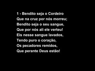 1 - Bendito seja o Cordeiro
Que na cruz por nós morreu;
Bendito seja o seu sangue,
Que por nós ali ele verteu!
Eis nesse sangue lavados,
Tendo puro o coração,
Os pecadores remidos,
Que perante Deus estão!
 