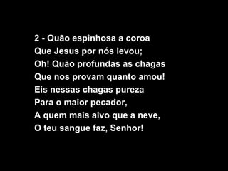 2 - Quão espinhosa a coroa
Que Jesus por nós levou;
Oh! Quão profundas as chagas
Que nos provam quanto amou!
Eis nessas chagas pureza
Para o maior pecador,
A quem mais alvo que a neve,
O teu sangue faz, Senhor!
 