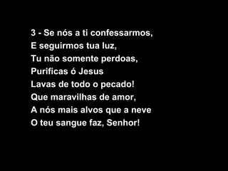 3 - Se nós a ti confessarmos,
E seguirmos tua luz,
Tu não somente perdoas,
Purificas ó Jesus
Lavas de todo o pecado!
Que maravilhas de amor,
A nós mais alvos que a neve
O teu sangue faz, Senhor!
 