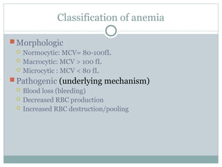 Classification of anemia
 Morphologic
 Normocytic: MCV= 80-100fL
 Macrocytic: MCV > 100 fL
 Microcytic : MCV < 80 fL
 Pathogenic (underlying mechanism)
 Blood loss (bleeding)
 Decreased RBC production
 Increased RBC destruction/pooling
 