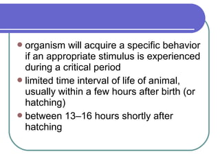 organism will acquire a specific behavior
if an appropriate stimulus is experienced
during a critical period
limited time interval of life of animal,
usually within a few hours after birth (or
hatching)
between 13–16 hours shortly after
hatching
 