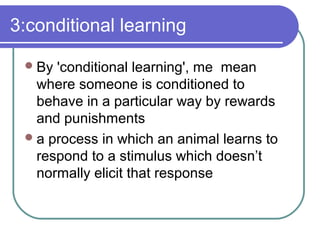 3:conditional learning
By 'conditional learning', me mean
where someone is conditioned to
behave in a particular way by rewards
and punishments
a process in which an animal learns to
respond to a stimulus which doesn’t
normally elicit that response
 