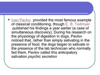  Ivan Pavlov provided the most famous example
of classical conditioning, though E. B. Twitmyer
published his findings a year earlier (a case of
simultaneous discovery). During his research on
the physiology of digestion in dogs, Pavlov
noticed that, rather than simply salivating in the
presence of food, the dogs began to salivate in
the presence of the lab technician who normally
fed them. Pavlov called this anticipatory
salivation psychic secretion
 