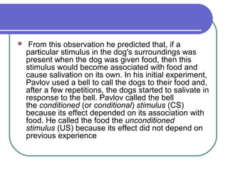  From this observation he predicted that, if a
particular stimulus in the dog's surroundings was
present when the dog was given food, then this
stimulus would become associated with food and
cause salivation on its own. In his initial experiment,
Pavlov used a bell to call the dogs to their food and,
after a few repetitions, the dogs started to salivate in
response to the bell. Pavlov called the bell
the conditioned (or conditional) stimulus (CS)
because its effect depended on its association with
food. He called the food the unconditioned
stimulus (US) because its effect did not depend on
previous experience
 