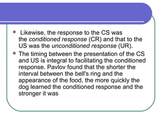  Likewise, the response to the CS was
the conditioned response (CR) and that to the
US was the unconditioned response (UR).
 The timing between the presentation of the CS
and US is integral to facilitating the conditioned
response. Pavlov found that the shorter the
interval between the bell's ring and the
appearance of the food, the more quickly the
dog learned the conditioned response and the
stronger it was
 