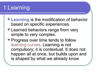 1:Learning
Learning is the modification of behavior
based on specific experiences.
Learned behaviors range from very
simple to very complex.
Progress over time tends to follow
learning curves. Learning is not
compulsory; it is contextual. It does not
happen all at once, but builds upon and
is shaped by what we already know
 