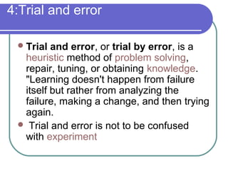 4:Trial and error
Trial and error, or trial by error, is a
heuristic method of problem solving,
repair, tuning, or obtaining knowledge.
"Learning doesn't happen from failure
itself but rather from analyzing the
failure, making a change, and then trying
again.
 Trial and error is not to be confused
with experiment
 
