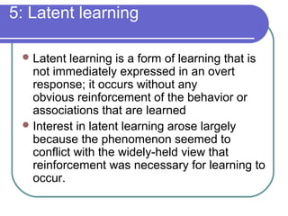 5: Latent learning
Latent learning is a form of learning that is
not immediately expressed in an overt
response; it occurs without any
obvious reinforcement of the behavior or
associations that are learned
Interest in latent learning arose largely
because the phenomenon seemed to
conflict with the widely-held view that
reinforcement was necessary for learning to
occur.
 