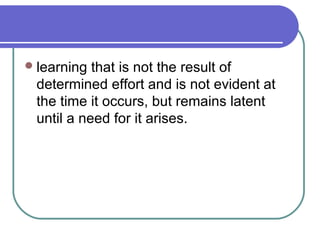 learning that is not the result of
determined effort and is not evident at
the time it occurs, but remains latent
until a need for it arises.
 