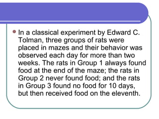 In a classical experiment by Edward C.
Tolman, three groups of rats were
placed in mazes and their behavior was
observed each day for more than two
weeks. The rats in Group 1 always found
food at the end of the maze; the rats in
Group 2 never found food; and the rats
in Group 3 found no food for 10 days,
but then received food on the eleventh.
 