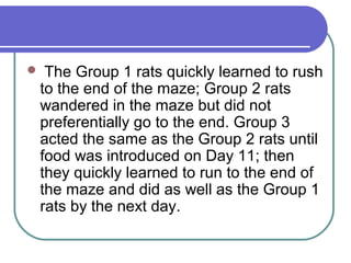  The Group 1 rats quickly learned to rush
to the end of the maze; Group 2 rats
wandered in the maze but did not
preferentially go to the end. Group 3
acted the same as the Group 2 rats until
food was introduced on Day 11; then
they quickly learned to run to the end of
the maze and did as well as the Group 1
rats by the next day.
 