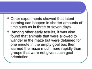 Other experiments showed that latent
learning can happen in shorter amounts of
time such as in three or seven days.
 Among other early results, it was also
found that animals that were allowed to
wander in the maze but were detained for
one minute in the empty goal box then
learned the maze much more rapidly than
groups that were not given such goal
orientation.
 