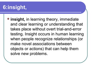 6:insight,
insight, in learning theory, immediate
and clear learning or understanding that
takes place without overt trial-and-error
testing. Insight occurs in human learning
when people recognize relationships (or
make novel associations between
objects or actions) that can help them
solve new problems.
 