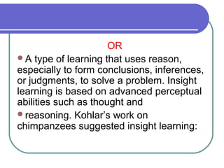 OR
A type of learning that uses reason,
especially to form conclusions, inferences,
or judgments, to solve a problem. Insight
learning is based on advanced perceptual
abilities such as thought and
reasoning. Kohlar’s work on
chimpanzees suggested insight learning:
 