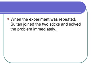 When the experiment was repeated,
Sultan joined the two sticks and solved
the problem immediately..
 