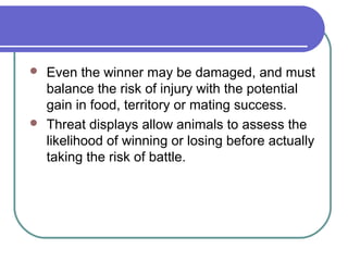  Even the winner may be damaged, and must
balance the risk of injury with the potential
gain in food, territory or mating success.
 Threat displays allow animals to assess the
likelihood of winning or losing before actually
taking the risk of battle.
 