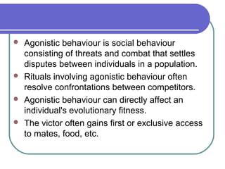  Agonistic behaviour is social behaviour
consisting of threats and combat that settles
disputes between individuals in a population.
 Rituals involving agonistic behaviour often
resolve confrontations between competitors.
 Agonistic behaviour can directly affect an
individual's evolutionary fitness.
 The victor often gains first or exclusive access
to mates, food, etc.
 