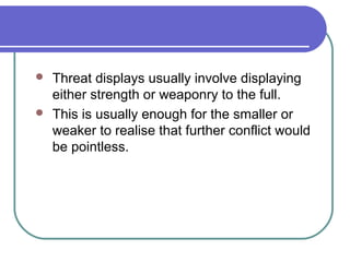  Threat displays usually involve displaying
either strength or weaponry to the full.
 This is usually enough for the smaller or
weaker to realise that further conflict would
be pointless.
 