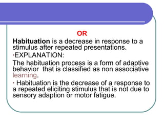 OR
Habituation is a decrease in response to a
stimulus after repeated presentations.
•EXPLANATION:
The habituation process is a form of adaptive
behavior that is classified as non associative
learning.
• Habituation is the decrease of a response to
a repeated eliciting stimulus that is not due to
sensory adaption or motor fatigue.
 