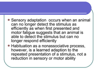 Sensory adaptation occurs when an animal
can no longer detect the stimulus as
efficiently as when first presented and
motor fatigue suggests that an animal is
able to detect the stimulus but can no
longer respond efficiently
Habituation as a nonassociative process,
however, is a learned adaption to the
repeated presentation of a stimulus, not a
reduction in sensory or motor ability
 