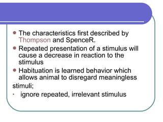 The characteristics first described by
Thompson and SpenceR.
Repeated presentation of a stimulus will
cause a decrease in reaction to the
stimulus
Habituation is learned behavior which
allows animal to disregard meaningless
stimuli;
• ignore repeated, irrelevant stimulus
 