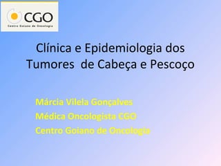Clínica e Epidemiologia dos
Tumores de Cabeça e Pescoço

 Márcia Vilela Gonçalves
 Médica Oncologista CGO
 Centro Goiano de Oncologia
 