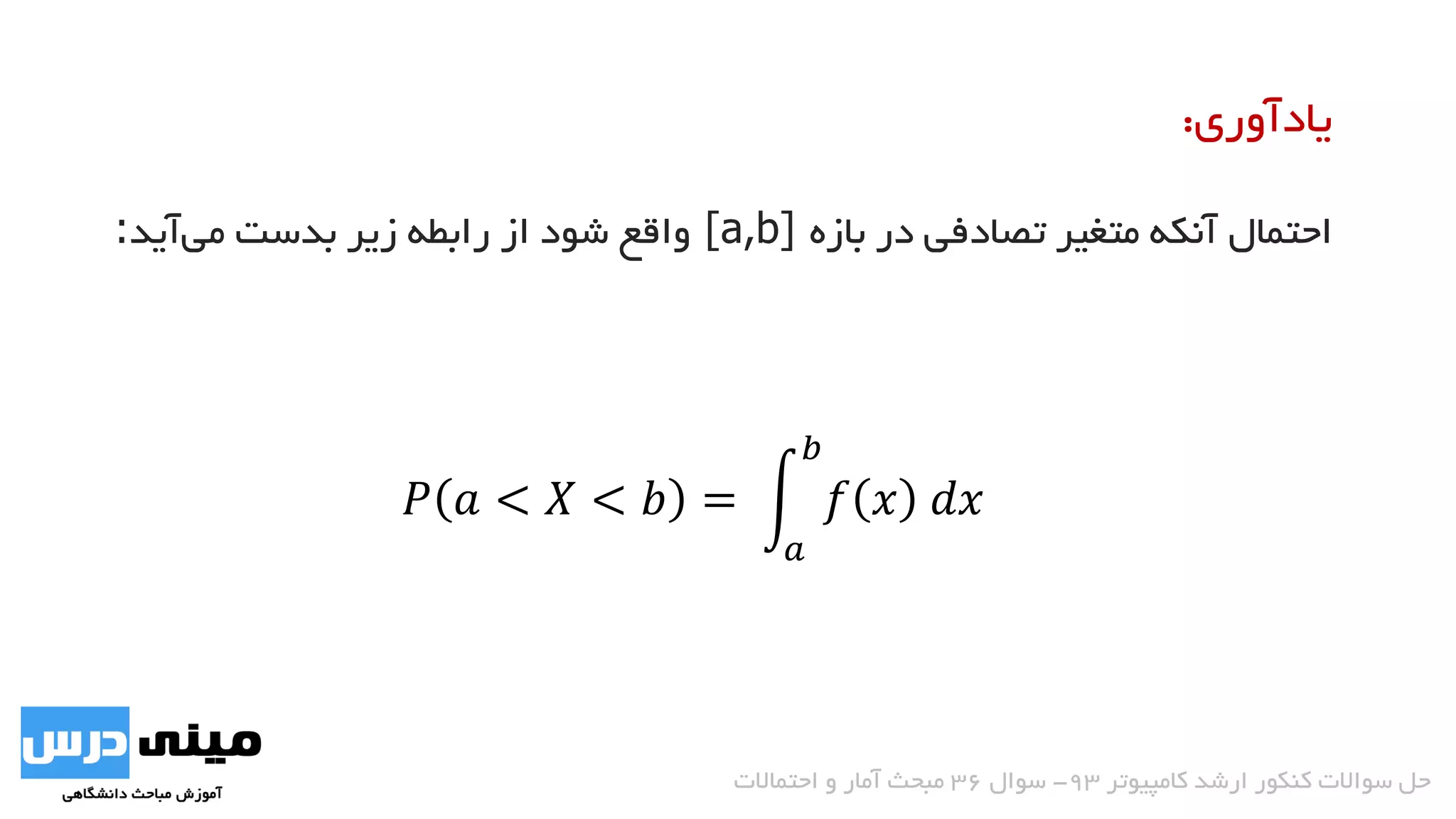 ‫بازه‬ ‫در‬ ‫تصادفی‬ ‫متغیر‬ ‫آنکه‬ ‫احتمال‬[a,b]‫آید‬‫می‬ ‫بدست‬ ‫زیر‬ ‫رابطه‬ ‫از‬ ‫شود‬ ‫واقع‬:
‫یادآوری‬:
𝑃 𝑎 < 𝑋 < 𝑏 =
𝑎
𝑏
𝑓 𝑥 𝑑𝑥 −𝑒−2𝑥
3
2
0
= 1 − 𝑒−3
‫کامپیوتر‬ ‫ارشد‬ ‫کنکور‬ ‫سواالت‬ ‫حل‬93-‫سوال‬36‫احتماالت‬ ‫و‬ ‫آمار‬ ‫مبحث‬
 