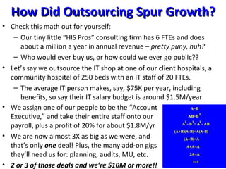 How Did Outsourcing Spur Growth?How Did Outsourcing Spur Growth?
• Check this math out for yourself:
– Our tiny little “HIS Pros” consulting firm has 6 FTEs and does
about a million a year in annual revenue – pretty puny, huh?
– Who would ever buy us, or how could we ever go public??
• Let’s say we outsource the IT shop at one of our client hospitals, a
community hospital of 250 beds with an IT staff of 20 FTEs.
– The average IT person makes, say, $75K per year, including
benefits, so say their IT salary budget is around $1.5M/year.
• We assign one of our people to be the “Account
Executive,” and take their entire staff onto our
payroll, plus a profit of 20% for about $1.8M/yr
• We are now almost 3X as big as we were, and
that’s only one deal! Plus, the many add-on gigs
they’ll need us for: planning, audits, MU, etc.
• 2 or 3 of those deals and we’re $10M or more!!
 
