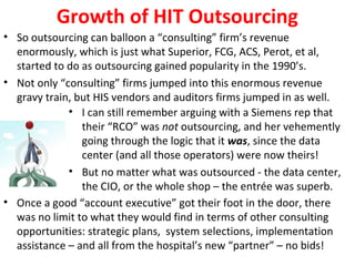 Growth of HIT Outsourcing
• So outsourcing can balloon a “consulting” firm’s revenue
enormously, which is just what Superior, FCG, ACS, Perot, et al,
started to do as outsourcing gained popularity in the 1990’s.
• Not only “consulting” firms jumped into this enormous revenue
gravy train, but HIS vendors and auditors firms jumped in as well.
• I can still remember arguing with a Siemens rep that
their “RCO” was not outsourcing, and her vehemently
going through the logic that it was, since the data
center (and all those operators) were now theirs!
• But no matter what was outsourced - the data center,
the CIO, or the whole shop – the entrée was superb.
• Once a good “account executive” got their foot in the door, there
was no limit to what they would find in terms of other consulting
opportunities: strategic plans, system selections, implementation
assistance – and all from the hospital’s new “partner” – no bids!
 