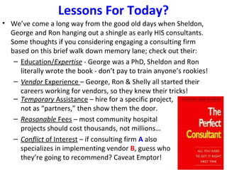 Lessons For Today?
• We’ve come a long way from the good old days when Sheldon,
George and Ron hanging out a shingle as early HIS consultants.
Some thoughts if you considering engaging a consulting firm
based on this brief walk down memory lane; check out their:
– Education/Expertise - George was a PhD, Sheldon and Ron
literally wrote the book - don’t pay to train anyone’s rookies!
– Vendor Experience – George, Ron & Shelly all started their
careers working for vendors, so they knew their tricks!
– Temporary Assistance – hire for a specific project,
not as “partners,” then show them the door.
– Reasonable Fees – most community hospital
projects should cost thousands, not millions…
– Conflict of Interest – if consulting firm A also
specializes in implementing vendor B, guess who
they’re going to recommend? Caveat Emptor!
 